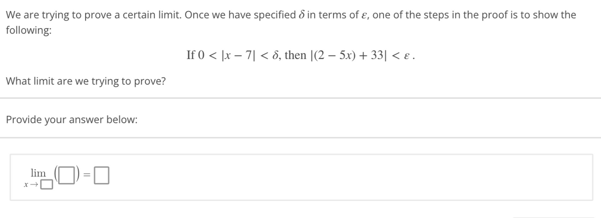 We are trying to prove a certain limit. Once we have specified in terms of &, one of the steps in the proof is to show the
following:
If 0 < x-7| < 8, then |(2 − 5x) + 33| < ɛ.
What limit are we trying to prove?
Provide your answer below:
lim
0
x →