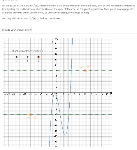 On the graph of the function f(x), shown below in blue, choose whether there are zero, one, or two horizontal asymptotes
by adjusting the red horizontal slider button on the upper left corner of the graphing window. Then graph any asymptotes
using the provided green dotted line(s) by vertically dragging the orange point(s).
You may click on a point of f(x) to find its coordinates.
Provide your answer below:
204
13 20
30-18
#of Horizontal Asymptotes
o
a
-0
0
T
12
-18 -14 -12 -10 -8
-S
-
33
3
8
10
16
14
12
10
6
-10
-12
-14-
*
-18
-18
8
4
8 10
12
14
18