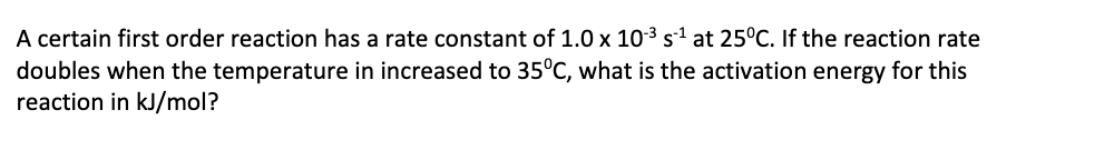 A certain first order reaction has a rate constant of 1.0 x 10-3 s1 at 25°C. If the reaction rate
doubles when the temperature in increased to 35°C, what is the activation energy for this
reaction in kJ/mol?
