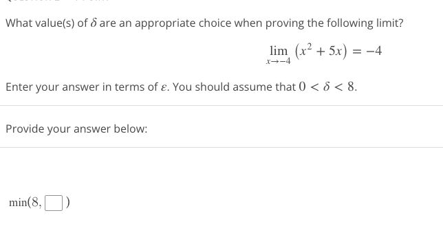 What value(s) of 6 are an appropriate choice when proving the following limit?
lim (x² + 5x) = −4
x→-4
Enter your answer in terms of ε. You should assume that 0 < 8 < 8.
Provide your answer below:
min(8,