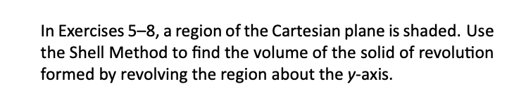 In Exercises 5-8, a region of the Cartesian plane is shaded. Use
the Shell Method to find the volume of the solid of revolution
formed by revolving the region about the y-axis.
