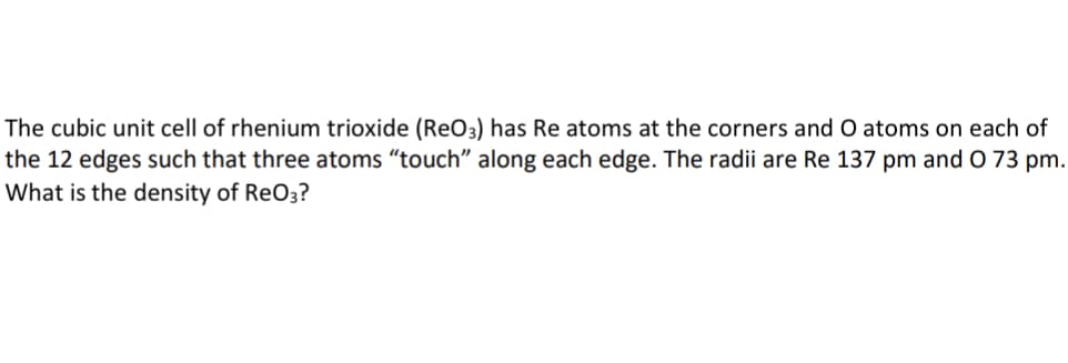 The cubic unit cell of rhenium trioxide (ReO3) has Re atoms at the corners and O atoms on each of
the 12 edges such that three atoms "touch" along each edge. The radii are Re 137 pm and O 73 pm.
What is the density of ReO3?
