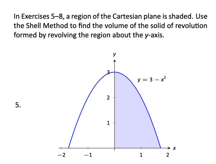 In Exercises 5-8, a region of the Cartesian plane is shaded. Use
the Shell Method to find the volume of the solid of revolution
formed by revolving the region about the y-axis.
y = 3 – x
2
1
-2
-1
1
2
5.
