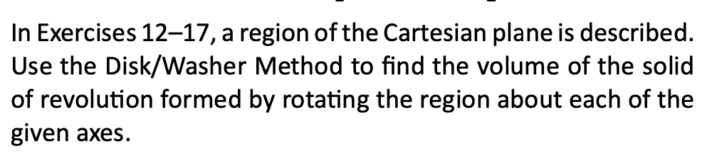 In Exercises 12–17, a region of the Cartesian plane is described.
Use the Disk/Washer Method to find the volume of the solid
of revolution formed by rotating the region about each of the
given axes.
