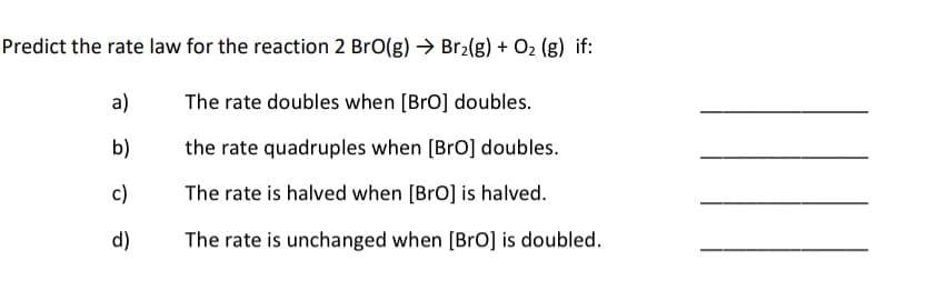 Predict the rate law for the reaction 2 BrO(g) → Br2(g) + O2 (g) if:
a)
The rate doubles when [BrO] doubles.
b)
the rate quadruples when [BrO] doubles.
c)
The rate is halved when [BrO] is halved.
d)
The rate is unchanged when [BrO] is doubled.
