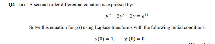 Q4 (a) A second-order differential equation is expressed by:
y" – 3y' + 2y = e3t
Solve this equation for y(t) using Laplace transforms with the following initial conditions:
У (0) %3D 1,
y'(0) = 0
