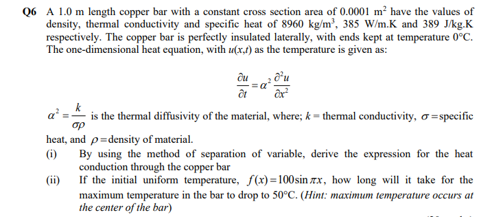 Q6 A 1.0 m length copper bar with a constant cross section area of 0.0001 m² have the values of
density, thermal conductivity and specific heat of 8960 kg/m³, 385 W/m.K and 389 J/kg.K
respectively. The copper bar is perfectly insulated laterally, with ends kept at temperature 0°C.
The one-dimensional heat equation, with u(x,t) as the temperature is given as:
ди
ôt
k
a?
is the thermal diffusivity of the material, where; k = thermal conductivity, o =specific
op
heat, and p=density of material.
(i)
By using the method of separation of variable, derive the expression for the heat
conduction through the copper bar
If the initial uniform temperature, f(x)=100sin xx, how long will it take for the
maximum temperature in the bar to drop to 50°C. (Hint: maximum temperature occurs at
the center of the bar)
(ii)
