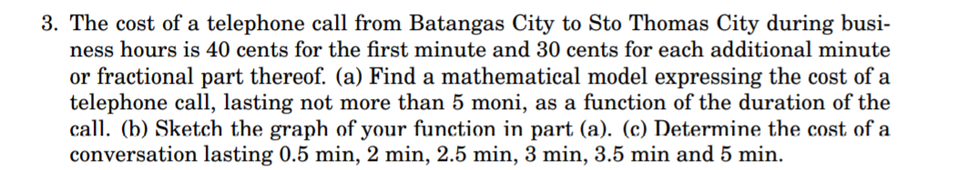 3. The cost of a telephone call from Batangas City to Sto Thomas City during busi-
ness hours is 40 cents for the first minute and 30 cents for each additional minute
or fractional part thereof. (a) Find a mathematical model expressing the cost of a
telephone call, lasting not more than 5 moni, as a function of the duration of the
call. (b) Sketch the graph of your function in part (a). (c) Determine the cost of a
conversation lasting 0.5 min, 2 min, 2.5 min, 3 min, 3.5 min and 5 min.
