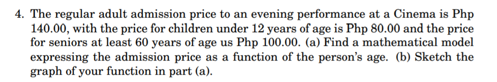 4. The regular adult admission price to an evening performance at a Cinema is Php
140.00, with the price for children under 12 years of age is Php 80.00 and the price
for seniors at least 60 years of age us Php 100.00. (a) Find a mathematical model
expressing the admission price as a function of the person's age. (b) Sketch the
graph of your function in part (a).
