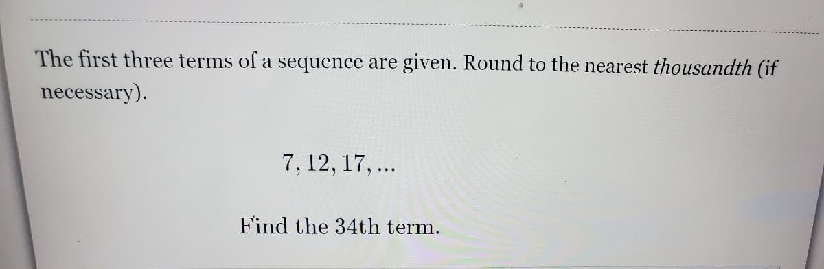 The first three terms of a sequence are given. Round to the nearest thousandth (if
necessary).
7, 12, 17,...
Find the 34th term.
