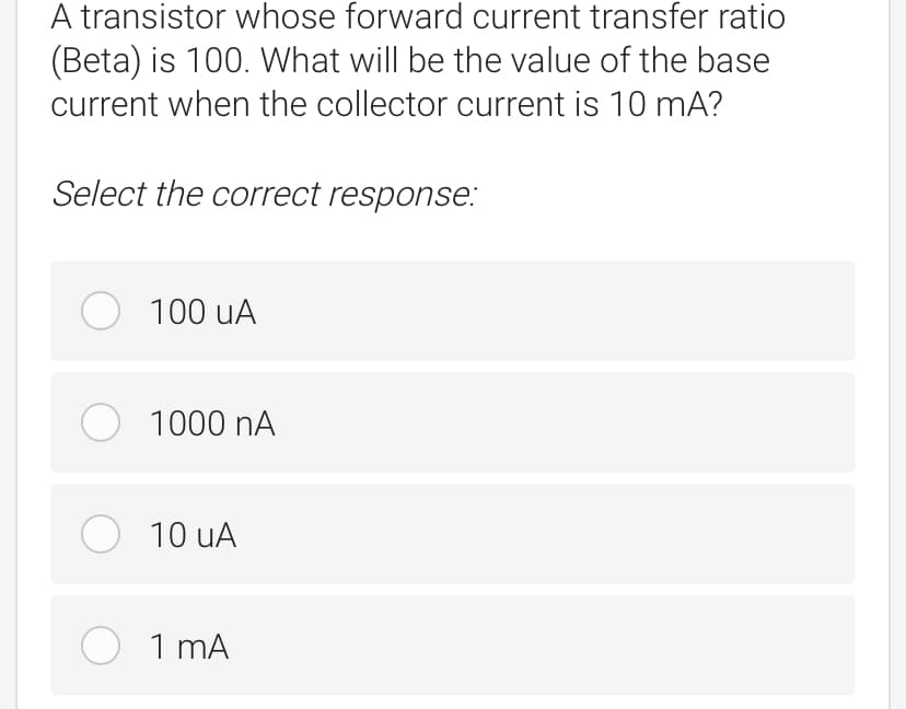 A transistor whose forward current transfer ratio
(Beta) is 100. What will be the value of the base
current when the collector current is 10 mA?
Select the correct response:
O 100 uA
O 1000 nA
O 10 uA
O 1 mA
