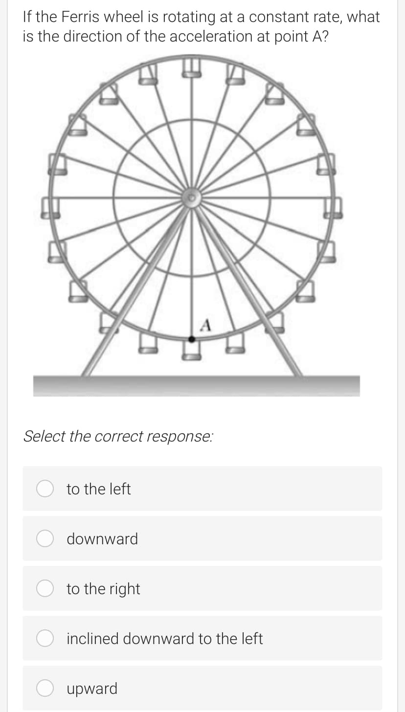 If the Ferris wheel is rotating at a constant rate, what
is the direction of the acceleration at point A?
A
Select the correct response:
to the left
downward
to the right
inclined downward to the left
upward
