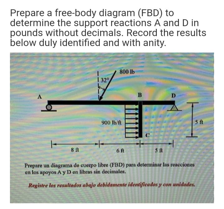 Prepare a free-body diagram (FBD) to
determine the support reactions A and D in
pounds without decimals. Record the results
below duly identified and with anity.
800 lb
| 32°
B
D
900 lb/ft
5 ft
6 ft
Prepare un diagrama de cuerpo libre (FBD) para determinar las reacciones
en los apoyos A y D en libras sin decimales.
Registre los resultados abajo debidamente identificados y con unidades.
