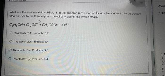 COMP
What are the stoichiometric coefficients in the balanced redox reaction for only the species in the unbalanced
reaction used by the Breathalyzer to detect ethyl alcohol in a driver's breath?
1. TO
C2H5OH+ Cr203- CH3COOH+ Cr3+
O Reactants: 3,1; Products: 3,2
Reactants: 2,2, Products: 2,4
O Reactants: 3,4; Products: 3,8
2. C
3.
Reactants: 3,2, Products: 3,4
4.
5.
6.
7.
