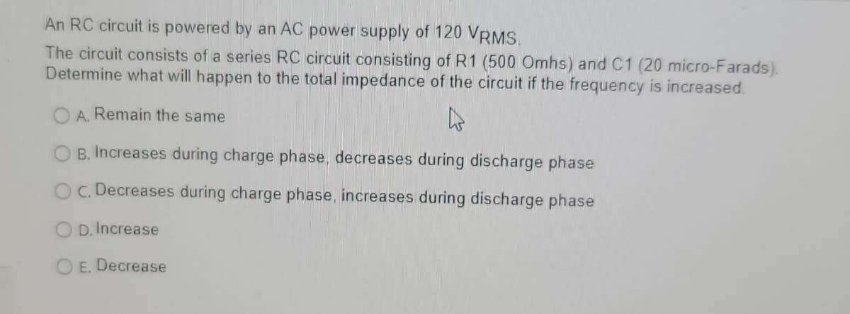 An RC circuit is powered by an AC power supply of 120 VRMS.
The circuit consists of a series RC circuit consisting of R1 (500 Omhs) and C1 (20 micro-Farads).
Determine what will happen to the total impedance of the circuit if the frequency is increased.
O A. Remain the same
B. Increases during charge phase, decreases during discharge phase
C. Decreases during charge phase, increases during discharge phase
D. Increase
E. Decrease
