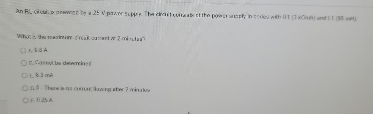 An RL circuit is powered by a 25 V power supply. The circuit consists of the power supply in series with R1 (3 kOmh) and L1 (90 mH).
What is the maximum circuit current at 2 minutes?
O A. 0.8 A
O B. Cannot be determined
OC 8.3 mA
O D.0 - There is no current flowing after 2 minutes
O E. 0.25 A
