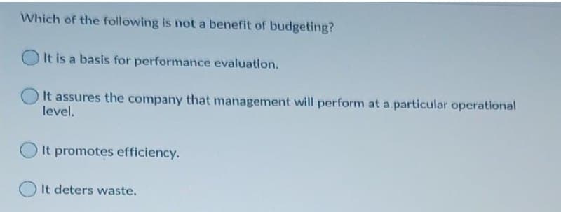 Which of the following is not a benefit of budgeting?
It is a basis for performance evaluation.
It assures the company that management will perform at a particular operational
level.
It promotes efficiency.
It deters waste.
