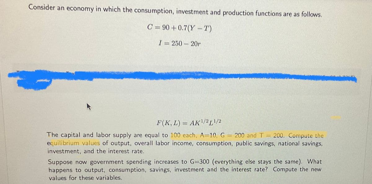 Consider an economy in which the consumption, investment and production functions are as follows.
C = 90 +0.7(Y-T)
I= 250 207
F(K, L) = AK¹/2¹/2
The capital and labor supply are equal to 100 each, A-10, G = 200 and T = 200. Compute the
equilibrium values of output, overall labor income, consumption, public savings, national savings,
investment, and the interest rate.
Suppose now government spending increases to G=300 (everything else stays the same). What
happens to output, consumption, savings, investment and the interest rate? Compute the new
values for these variables.