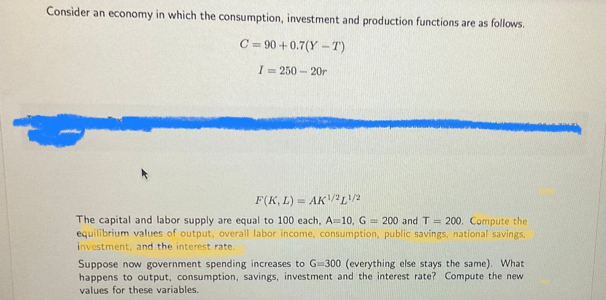 Consider an economy in which the consumption, investment and production functions are as follows.
C = 90 +0.7(Y-T)
I= 250 207
F(K, L) = AK¹/2¹/2
H
The capital and labor supply are equal to 100 each, A=10, G = 200 and T = 200. Compute the
equilibrium values of output, overall labor income, consumption, public savings, national savings,
investment, and the interest rate.
Suppose now government spending increases to G=300 (everything else stays the same). What
happens to output, consumption, savings, investment and the interest rate? Compute the new
values for these variables.