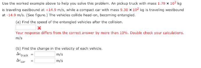 Use the worked example above to help you solve this problem. An pickup truck with mass 1.78 x 103 kg
is traveling eastbound at +14.9 m/s, while a compact car with mass 9.30 × 102 kg is traveling westbound
at -14.9 m/s. (See figure.) The vehicles collide head-on, becoming entangled.
(a) Find the speed of the entangled vehicles after the collision.
Your response differs from the correct answer by more than 10%. Double check your calculations.
m/s
(b) Find the change in the velocity of each vehicle.
m/s
|m/s
Avtruck
D car
