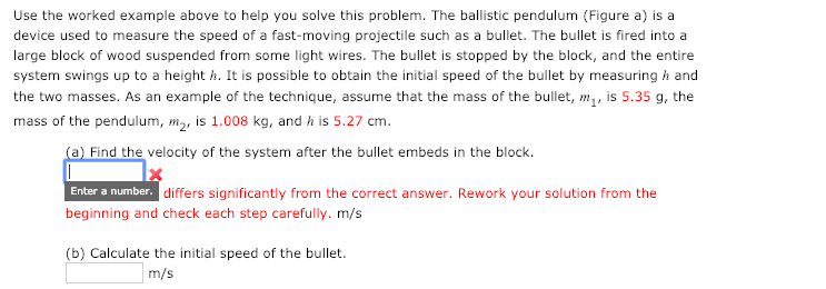 Use the worked example above to help you solve this problem. The ballistic pendulum (Figure a) is a
device used to measure the speed of a fast-moving projectile such as a bullet. The bullet is fired into a
large block of wood suspended from some light wires. The bullet is stopped by the block, and the entire
system swings up to a height h. It is possible to obtain the initial speed of the bullet by measuring h and
the two masses. As an example of the technique, assume that the mass of the bullet, m,, is 5.35 g, the
mass of the pendulum, m2, is 1.008 kg, and h is 5.27 cm.
(a) Find the velocity of the system after the bullet embeds in the block.
Enter a number. differs significantly from the correct answer. Rework your solution from the
beginning and check each step carefully. m/s
(b) Calculate the initial speed of the bullet.
m/s
