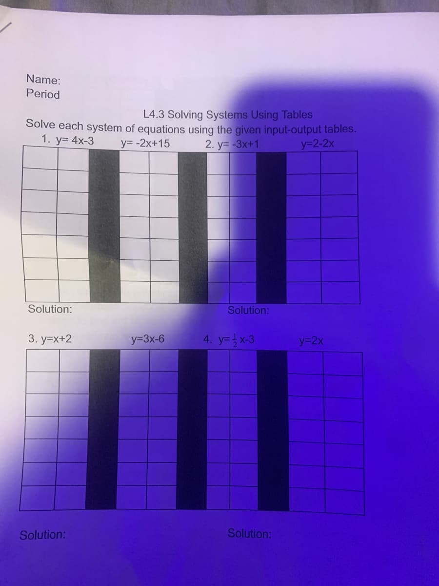 Name:
Period
L4.3 Solving Systems Using Tables
Solve each system of equations using the given input-output tables.
1. у3 4x-3
y= -2x+15
2. y= -3x+1
y32-2x
Solution:
Solution:
3. y=x+2
y=3x-6
4. y=x-3
y32x
Solution:
Solution:
