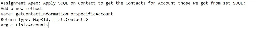 Assignment Apex: Apply SOQL on Contact to get the Contacts for Account those we got from 1st SOQL:
Add a new method:
Name: getContactInformationForSpecificAccount
Return Type: Map<Id, List<Contact>>
args: List<Account>

