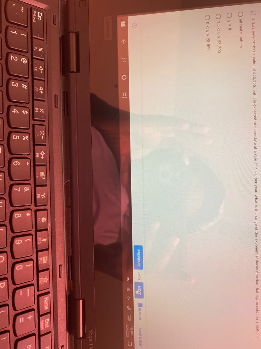 2
|品
|其
I 2. Ed's new car has a value of $23,500, but it is expected to depreciate at a rate of 7.5% per year. What is the range of the exponential decay function that represents this situation?
all real numbers
O y 20
O 7.5 < y < 23, 500
O0<y< 23, 500
PREVIOUS
2 of 5
NE
REVIEW
SAVE & EXIT
1:02 PM
10/27/2021
Lenovo
Yoga 11e
Home
End
Insert
Esc
F2
F3
F5
F6
F8
F9
F10
F11
F12
FnLock
F1
F4
F7
@
23
$4
6.
6.
%3D
4
8.
