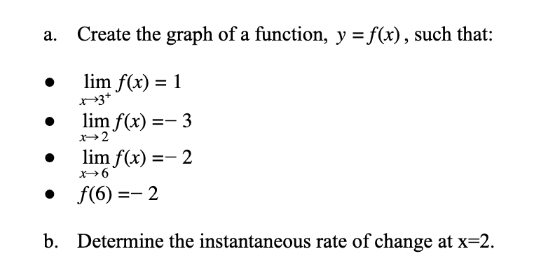 Create the graph of a function, y = f(x), such that:
lim f(x) = 1
x3+
%3D
lim f(x) =- 3
x→2
lim f(x) =- 2
x→6
f(6) =- 2
b. Determine the instantaneous rate of change at x=2.
