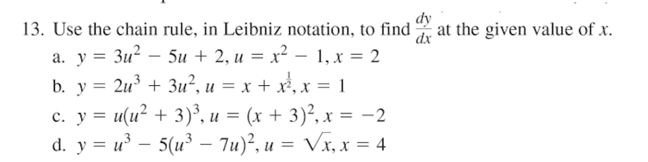 dy
13. Use the chain rule, in Leibniz notation, to find
at the given value of x.
dx
а. у — Зи? — 5и + 2, и %3 х2 — 1, х %3D 2
b. y = 2u³ + 3u², u = x + x,x = 1
c. y = u(u? + 3)³, u = (x + 3)², x = -2
d. y = u – 5(u³ – 7u)², u = Vx, x = 4
-
%3D
-
