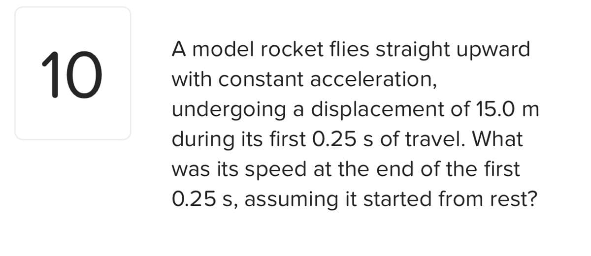 A model rocket flies straight upward
10
with constant acceleration,
undergoing a displacement of 15.0 m
during its first 0.25 s of travel. What
was its speed at the end of the first
0.25 s, assuming it started from rest?
