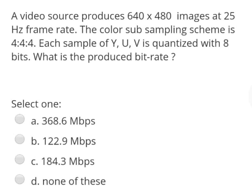 A video source produces 640 x 480 images at 25
Hz frame rate. The color sub sampling scheme is
4:4:4. Each sample of Y, U, V is quantized with 8
bits. What is the produced bit-rate ?
Select one:
a. 368.6 Mbps
b. 122.9 Mbps
c. 184.3 Mbps
d. none of these
