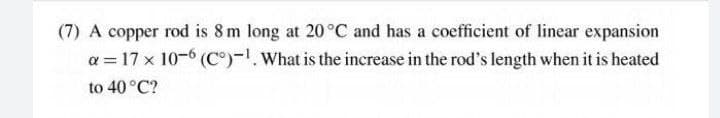 (7) A copper rod is 8m long at 20°C and has a coefficient of linear expansion
a = 17 x 10-6 (C)-. What is the increase in the rod's length when it is heated
to 40 °C?
