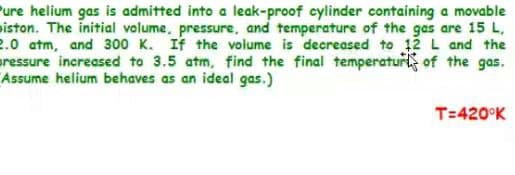 Pure helium gas is admitted into a leak-proof cylinder containing a movable
iston. The initial volume, pressure, and temperature of the gas are 15 L,
2.0 atm, and 300 K. If the volume is decreased to 12 L and the
aressure increased to 3.5 atm, find the final temperaturt of the gas.
Assume helium behaves as an ideal gas.)
T=420°K
