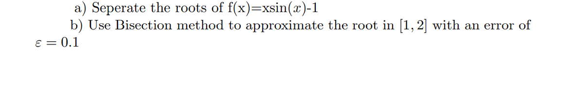 a) Seperate the roots of f(x)=xsin(x)-1
b) Use Bisection method to approximate the root in [1, 2] with an error of
ɛ = 0.1
