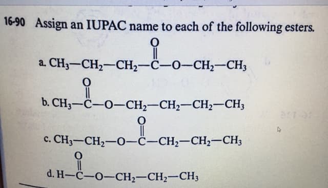16-90 Assign an IUPAC name to each of the following esters.
a. CH3-CH2-CH2-C-O-CH,-CH3
of
b. CH3-C-O-CH2-CH2-CH2-CH3
c. CH3-CH2-0-C-CH2-CH,-CH3
d. H-C-O-CH2-CH2-CH3
