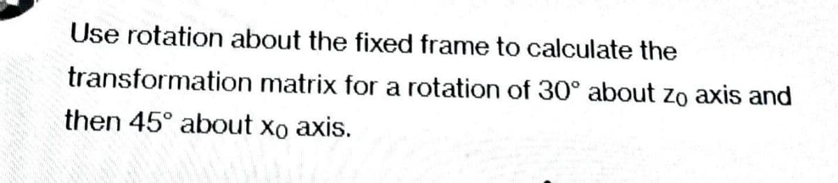 Use rotation about the fixed frame to calculate the
transformation matrix for a rotation of 30° about zo axis and
then 45° about xo axis.
