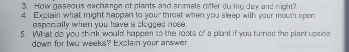 3. How gaseous exchange of plants and animals differ during day and night?
4. Explain what might happen to your throat when you sleep with your mouth open
especially when you have a clogged nose.
5. What do you think would happen to the roots of a plant if you turned the plant upside
down for two weeks? Explain your answer.
