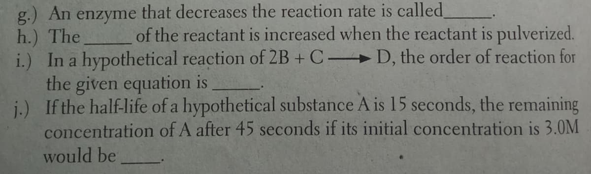 g.) An enzyme that decreases the reaction rate is called
h.) The
i.) In a hypothetical reaction of 2B + C D, the order of reaction for
the given equation is
j.) If the half-life of a hypothetical substance A is 15 seconds, the remaining
concentration of A after 45 seconds if its initial concentration is 3.0M
of the reactant is increased when the reactant is pulverized.
would be
