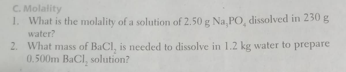 C. Molality
1. What is the molality of a solution of 2.50 g Na,PO, dissolved in 230 g
4
water?
2. What mass of BaCl, is needed to dissolve in 1.2 kg water to prepare
0.500m BaCl, solution?
