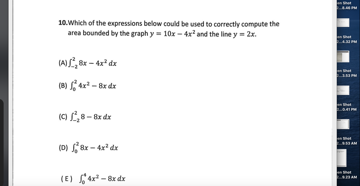 en Shot
2...8.46 PM
10.Which of the expressions below could be used to correctly compute the
area bounded by the graph y = 10x – 4x² and the line y = 2x.
%3D
%3D
-
en Shot
2...4.32 PM
(A) S², 8x – 4x² dx
en Shot
2...3.53 PM
(B) , 4x² – 8x dx
en Shot
2...0.41 PM
(C) S´,8 – 8x dx
en Shot
2...9.53 AM
(D) S 8x
– 4x² dx
en Shot
2...9.23 AM
(E) S 4x² – 8x dx
-
