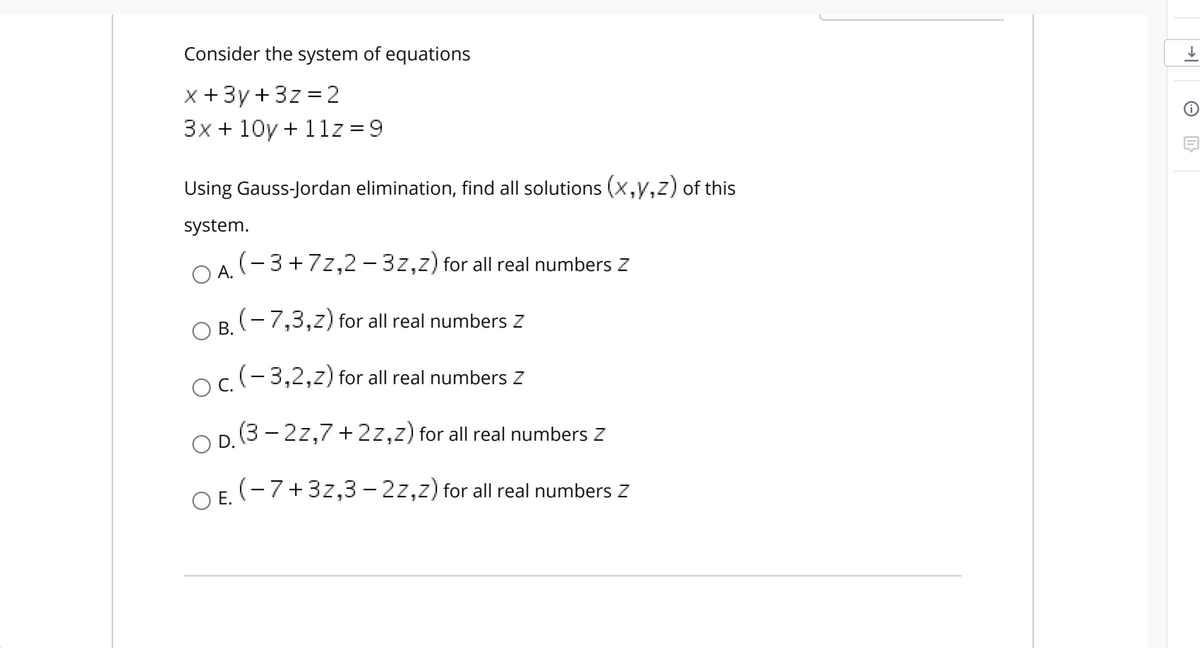 Consider the system of equations
X +3y +3z =2
3x + 10y + 1lz =9
Using Gauss-Jordan elimination, find all solutions (x,y,z) of this
system.
OA. (-3+7z,2 - 3z,z) for all real numbers Z
O B. (- 7,3,z) for all real numbers Z
ОВ.
o.(-3,2,z) for all real numbers Z
D (3 - 2z,7 +2z,z) for all real numbers z
O E. (-7+3z,3 – 2z,z) for all real numbers Z
E.
