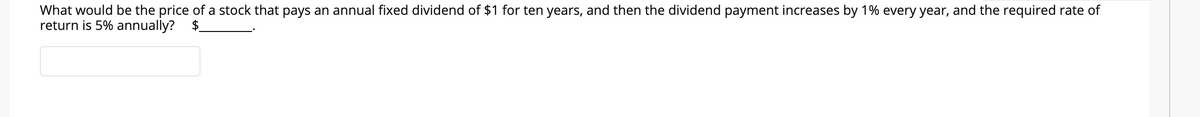 What would be the price of a stock that pays an annual fixed dividend of $1 for ten years, and then the dividend payment increases by 1% every year, and the required rate of
return is 5% annually?
$.
