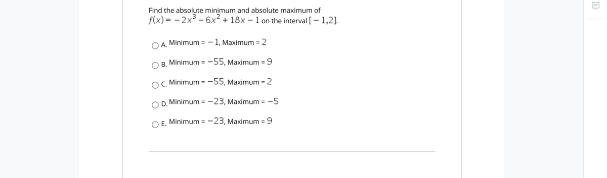 Find the absolute minimum and absolute maximum of
f(x) = - 2x³ - 6x + 18x – 1 on the interval [-1,2].
A. Minimum = – 1, Maximum = 2
%3D
В.
Minimum = -55, Maximum = 9
O C. Minimum = -55, Maximum = 2
D. Minimum = -23, Maximum = -5
%3D
Е.
Minimum = - 23, Maximum =9

