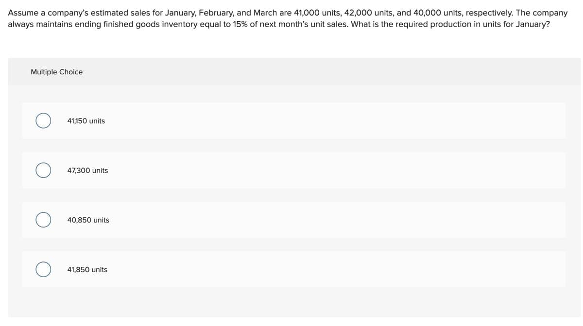 Assume a company's estimated sales for January, February, and March are 41,000 units, 42,000 units, and 40,000 units, respectively. The company
always maintains ending finished goods inventory equal to 15% of next month's unit sales. What is the required production in units for January?
Multiple Choice
41,150 units
47,300 units
40,850 units
41,850 units
