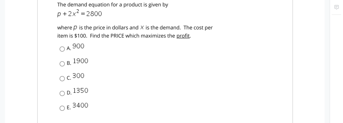 The demand equation for a product is given by
.2
p +2x = 2800
where p is the price in dollars and X is the demand. The cost per
item is $100. Find the PRICE which maximizes the profit.
O A.
900
Ов. 1900
O B.
C. 300
O D.
1350
O E.
3400
