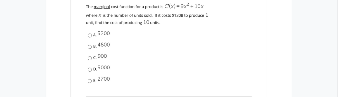 The marginal cost function for a product is C'(x)=9x + 10x
where X is the number of units sold. If it costs $1308 to produce 1
unit, find the cost of producing 10 units.
O A. 5200
Ов. 4800
В.
Ос. 900
O D.5000
O E. 2700
Е.
