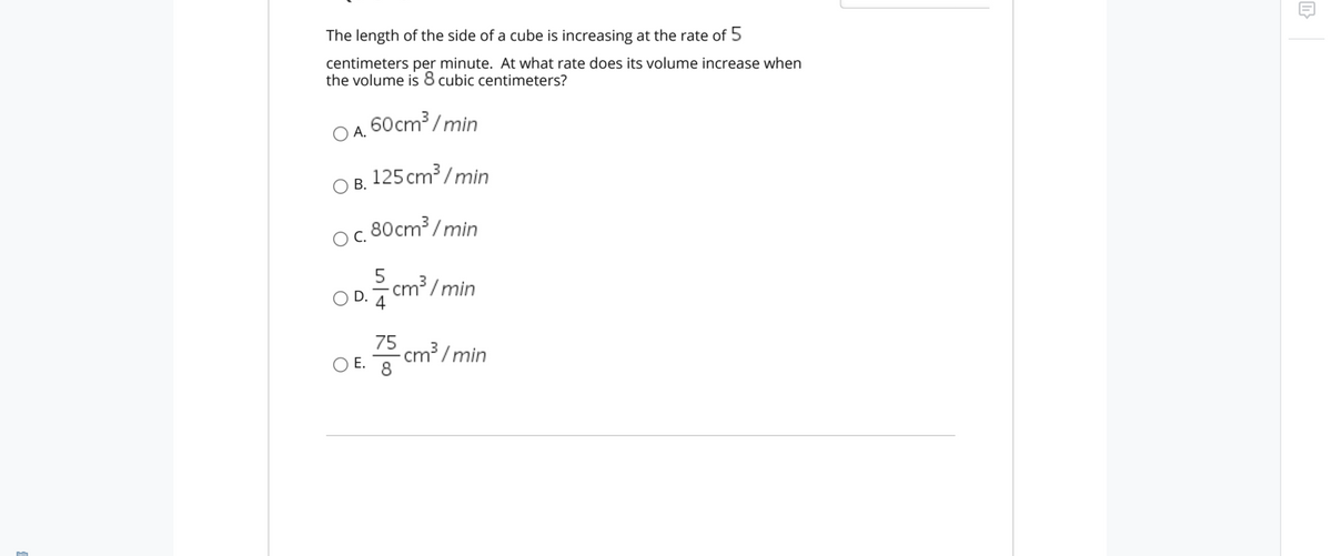 The length of the side of a cube is increasing at the rate of 5
centimeters per minute. At what rate does its volume increase when
the volume is 8 cubic centimeters?
60cm³ /min
O A.
125 cm³ /min
В.
80cm /min
C.
5
-cm³ / min
4
D.
75
cm³ / min
O E.
8
