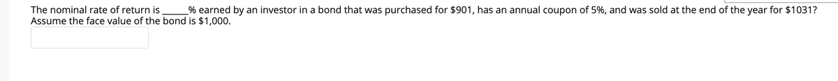 The nominal rate of return is
% earned by an investor in a bond that was purchased for $901, has an annual coupon of 5%, and was sold at the end of the year for $1031?
Assume the face value of the bond is $1,000.
