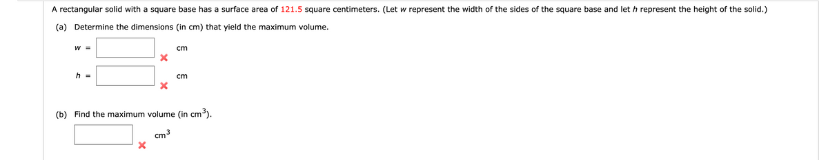 A rectangular solid with a square base has a surface area of 121.5 square centimeters. (Let w represent the width of the sides of the square base and let h represent the height of the solid.)
(a) Determine the dimensions (in cm) that yield the maximum volume.
W =
cm
h =
cm
(b) Find the maximum volume (in cm³).
3
cm
